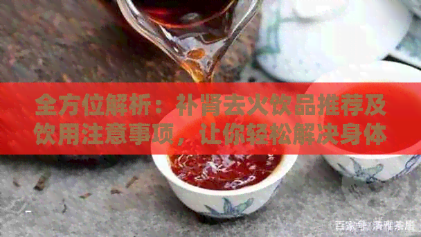 全方位解析：补肾去火饮品推荐及饮用注意事项，让你轻松解决身体不适问题