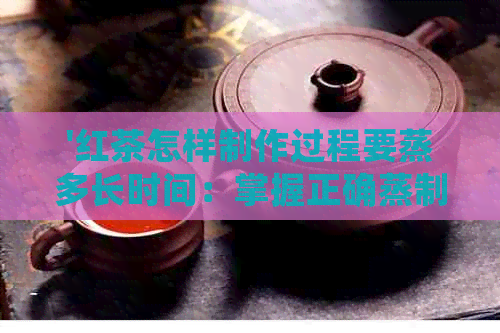 '红茶怎样制作过程要蒸多长时间：掌握正确蒸制时间，品鉴优质红茶'