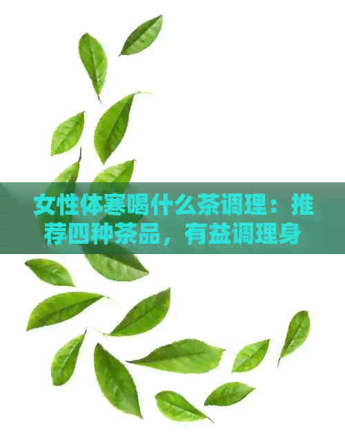 女性体寒喝什么茶调理：推荐四种茶品，有益调理身体和月经。