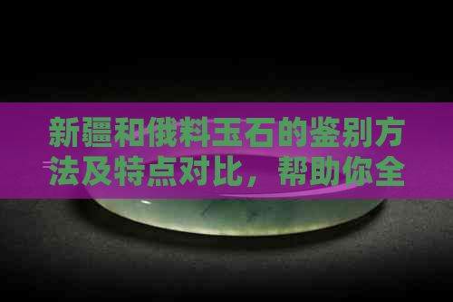 新疆和俄料玉石的鉴别方法及特点对比，帮助你全面了解两者的区别