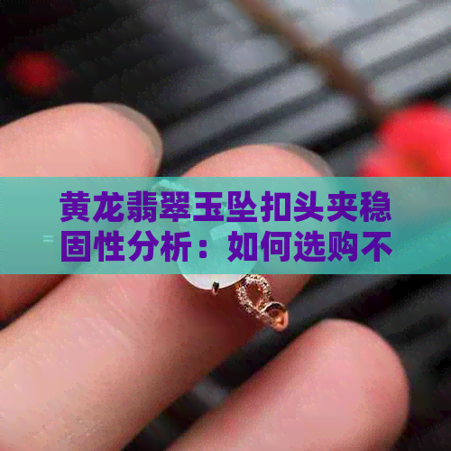 黄龙翡翠玉坠扣头夹稳固性分析：如何选购不易脱落的吊坠？