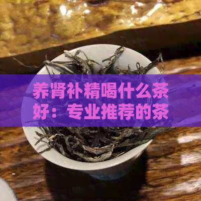 养肾补精喝什么茶好：专业推荐的茶饮与品