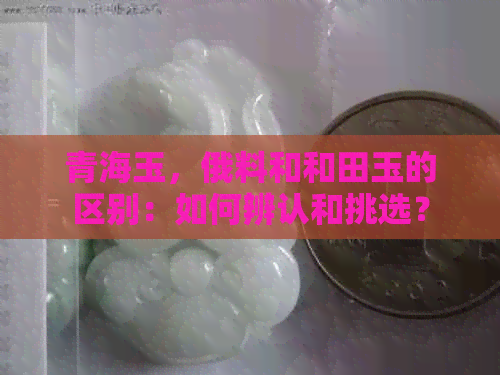 青海玉，俄料和和田玉的区别：如何辨认和挑选？