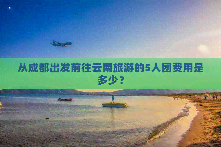 从成都出发前往云南旅游的5人团费用是多少？