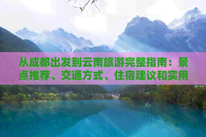 从成都出发到云南旅游完整指南：景点推荐、交通方式、住宿建议和实用攻略