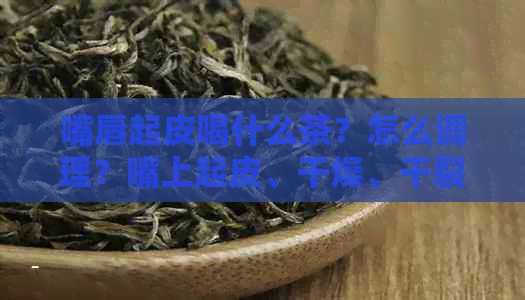 嘴唇起皮喝什么茶？怎么调理？嘴上起皮、干燥、干裂喝什么茶好？