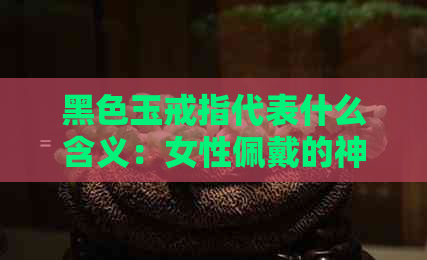 黑色玉戒指代表什么含义：女性佩戴的神秘符号