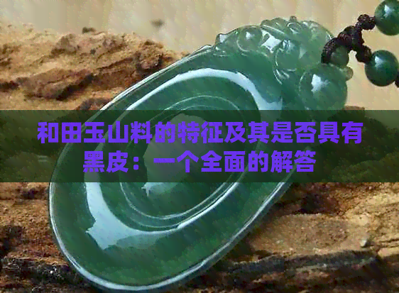 和田玉山料的特征及其是否具有黑皮：一个全面的解答