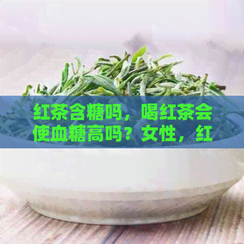 红茶含糖吗，喝红茶会使血糖高吗？女性，红茶含糖量高吗？