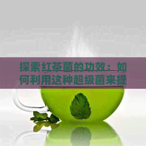 探索红茶菌的功效：如何利用这种超级菌来提高健水平