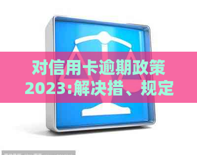 对信用卡逾期政策2023:解决措、规定与现状