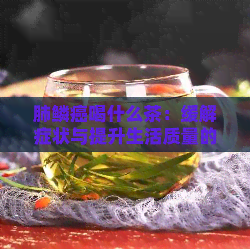 肺鳞癌喝什么茶：缓解症状与提升生活质量的茶叶推荐