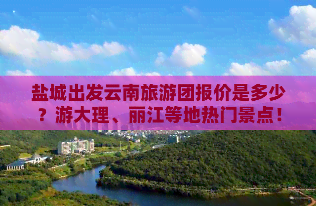 盐城出发云南旅游团报价是多少？游大理、丽江等地热门景点！