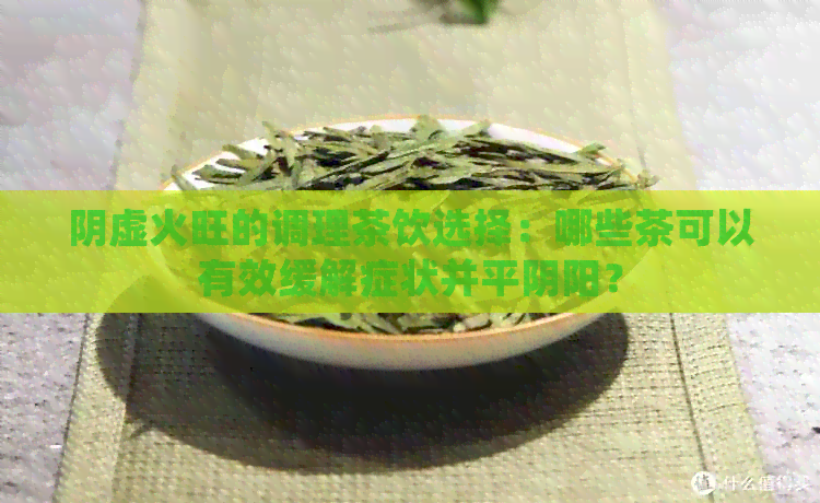 阴虚火旺的调理茶饮选择：哪些茶可以有效缓解症状并平阴阳？