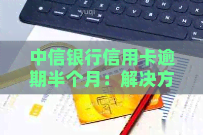 中信银行信用卡逾期半个月：解决方法、影响与应对策略全方位解析