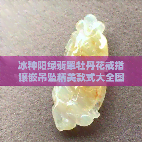 冰种阳绿翡翠牡丹花戒指镶嵌吊坠精美款式大全图片