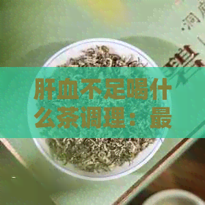 肝血不足喝什么茶调理：最有效治疗及身体调理茶推荐