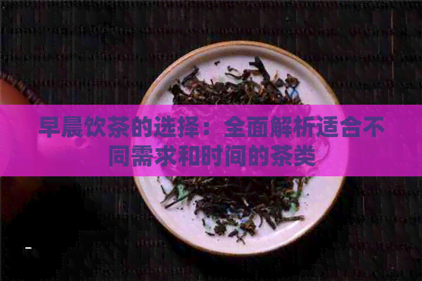 早晨饮茶的选择：全面解析适合不同需求和时间的茶类