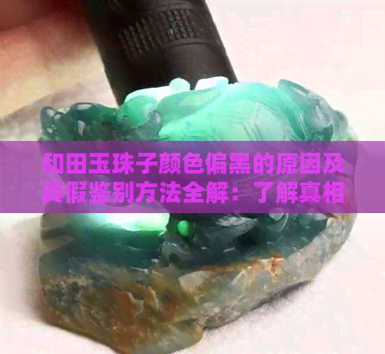 和田玉珠子颜色偏黑的原因及真假鉴别方法全解：了解真相助你轻松辨别真伪