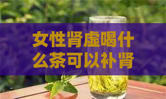 女性肾虚喝什么茶可以补肾：专业建议与推荐