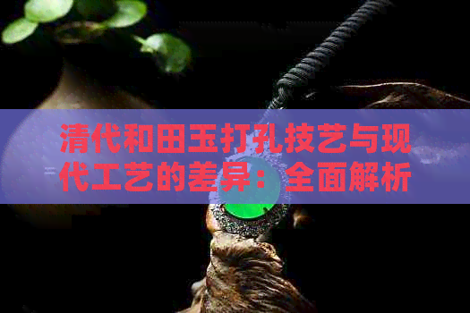 清代和田玉打孔技艺与现代工艺的差异：全面解析