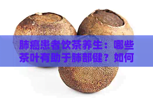 肺癌患者饮茶养生：哪些茶叶有助于肺部健？如何正确饮用以达到效果？