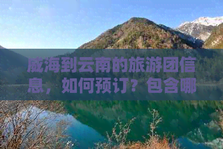 威海到云南的旅游团信息，如何预订？包含哪些景点和行程安排？