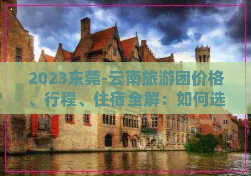 2023东莞-云南旅游团价格、行程、住宿全解：如何选择更优惠的旅游套餐？