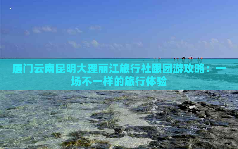 厦门云南昆明大理丽江旅行社跟团游攻略：一场不一样的旅行体验