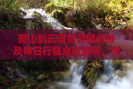 萧山到云南旅游团价格及每日行程全面解析，为您的旅行提供参考