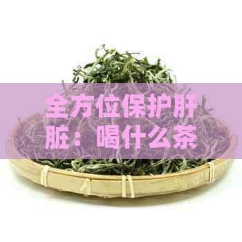 全方位保护肝脏：喝什么茶最有效？了解养肝、护肝、解的茶叶推荐与功效