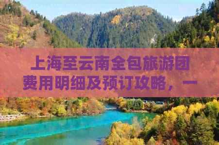 上海至云南全包旅游团费用明细及预订攻略，一站式解决您的旅行疑问！