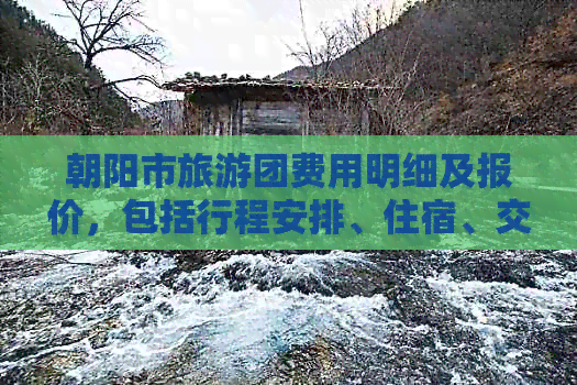 朝阳市旅游团费用明细及报价，包括行程安排、住宿、交通等全面信息