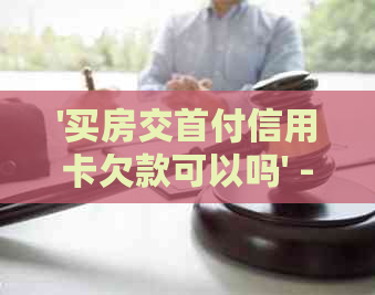 '买房交首付信用卡欠款可以吗' - 用信用卡支付房子首付及相关问题解答