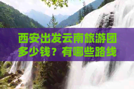 西安出发云南旅游团多少钱？有哪些路线？5天游等详细信息。