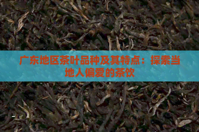 广东地区茶叶品种及其特点：探索当地人偏爱的茶饮