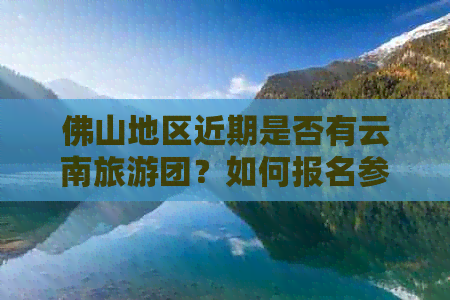 佛山地区近期是否有云南旅游团？如何报名参加以及注意事项一览