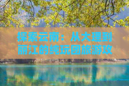 探索云南：从大理到丽江的纯玩团旅游攻略与指南