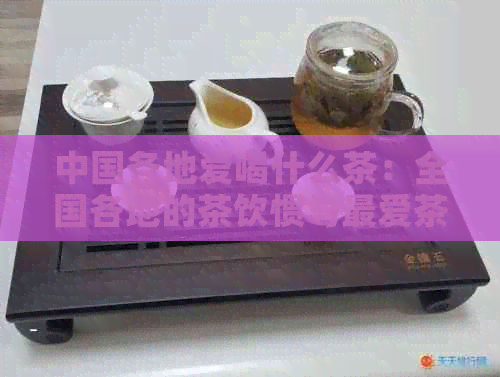 中国各地爱喝什么茶：全国各地的茶饮惯与更爱茶叶
