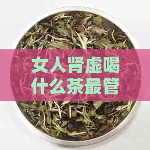 女人肾虚喝什么茶最管用：肾虚调理茶推荐及泡水方法