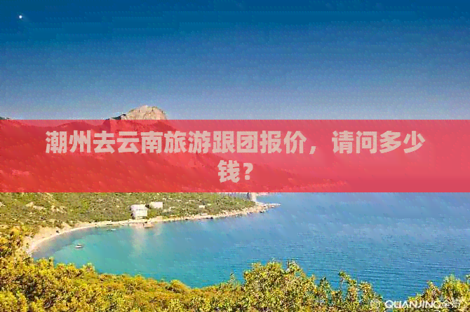 潮州去云南旅游跟团报价，请问多少钱？