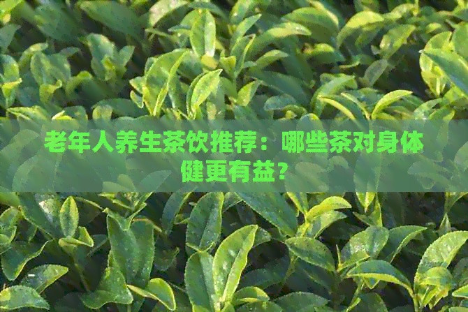 老年人养生茶饮推荐：哪些茶对身体健更有益？