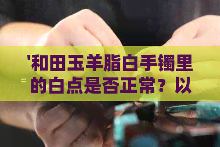 '和田玉羊脂白手镯里的白点是否正常？以及佩戴与保养方法'