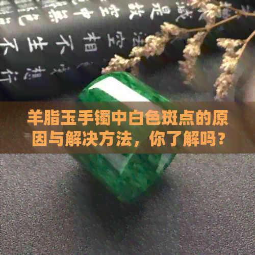 羊脂玉手镯中白色斑点的原因与解决方法，你了解吗？