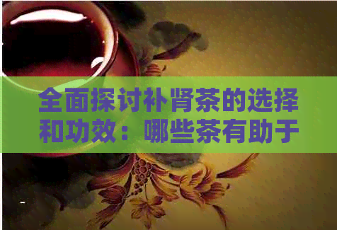 全面探讨补肾茶的选择和功效：哪些茶有助于肾功能的改善？