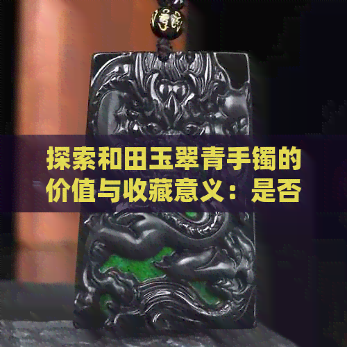 探索和田玉翠青手镯的价值与收藏意义：是否值得拥有？