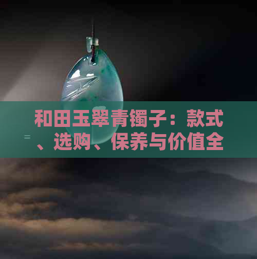 和田玉翠青镯子：款式、选购、保养与价值全面解析