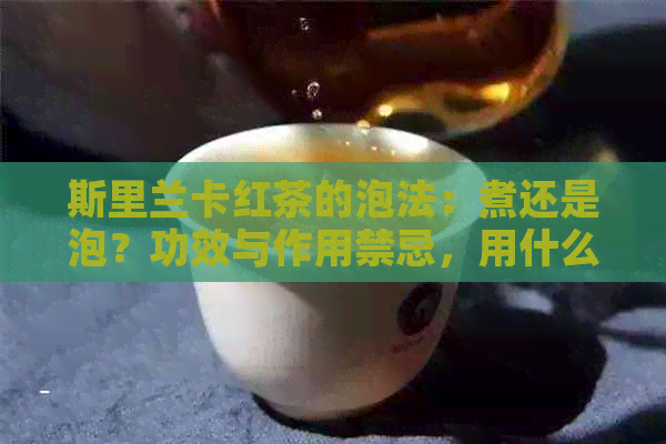 斯里兰卡红茶的泡法：煮还是泡？功效与作用禁忌，用什么茶具？