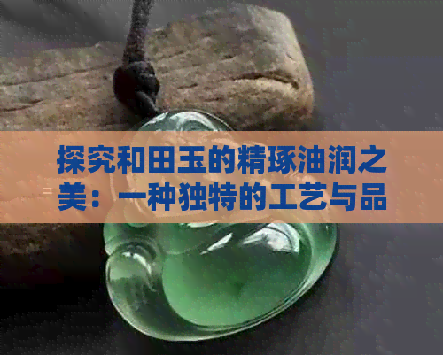 探究和田玉的精琢油润之美：一种独特的工艺与品质传承