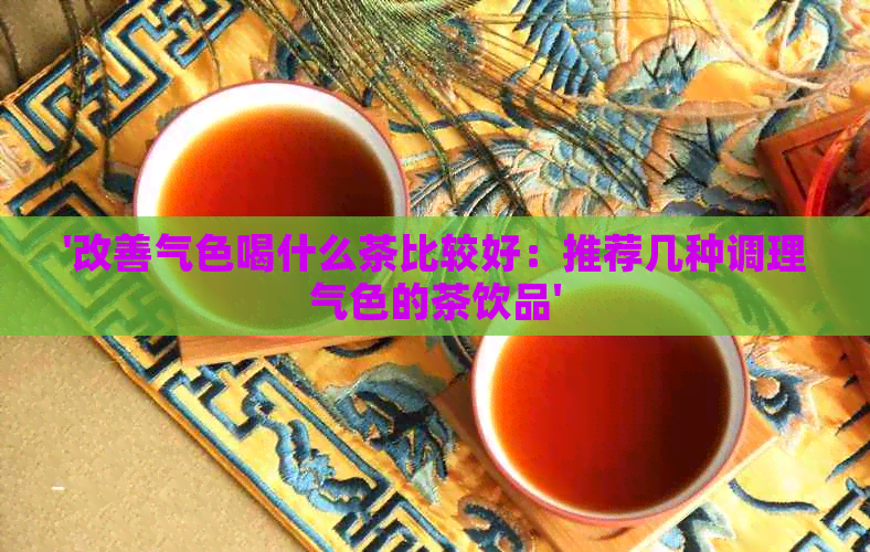 '改善气色喝什么茶比较好：推荐几种调理气色的茶饮品'